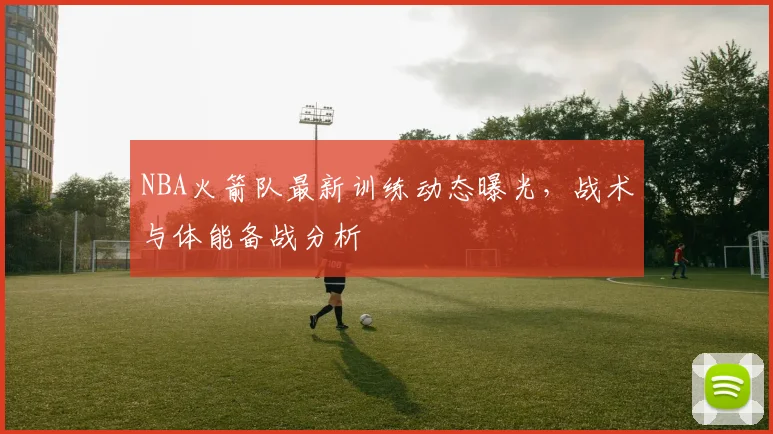 NBA火箭队最新训练动态曝光，战术与体能备战分析