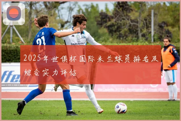 2025年世俱杯国际米兰球员排名及综合实力评估