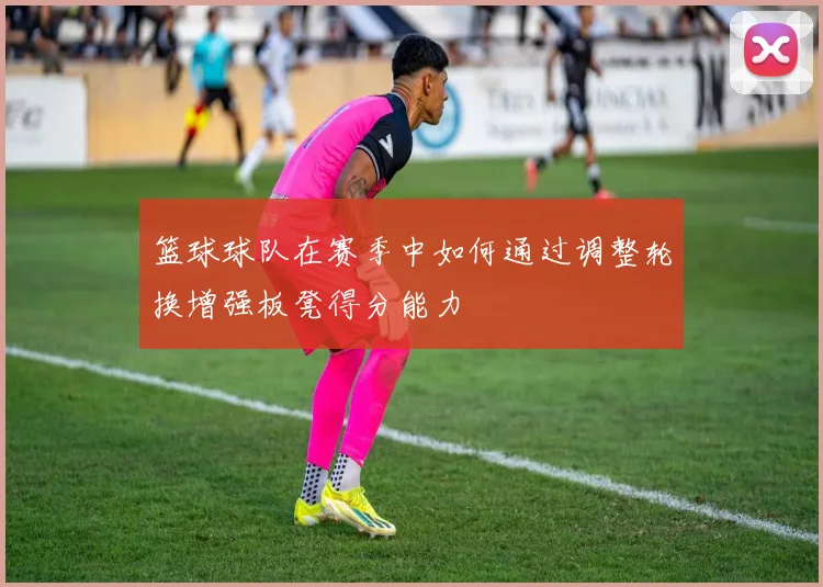 篮球球队在赛季中如何通过调整轮换增强板凳得分能力